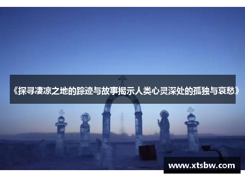 《探寻凄凉之地的踪迹与故事揭示人类心灵深处的孤独与哀愁》